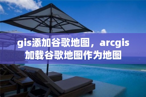 gis添加谷歌地圖，arcgis加載谷歌地圖作為地圖