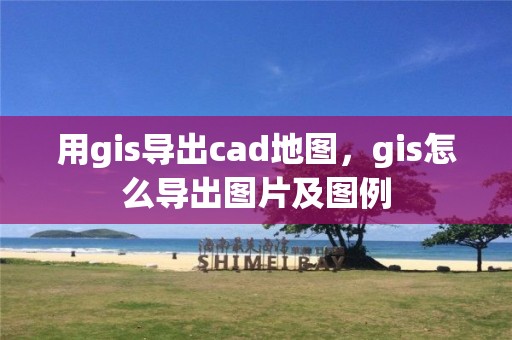 用gis導(dǎo)出cad地圖，gis怎么導(dǎo)出圖片及圖例