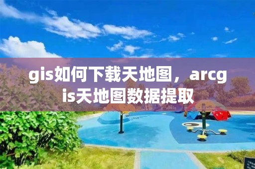 gis如何下載天地圖，arcgis天地圖數(shù)據(jù)提取