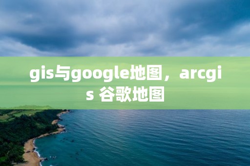 gis與google地圖，arcgis 谷歌地圖