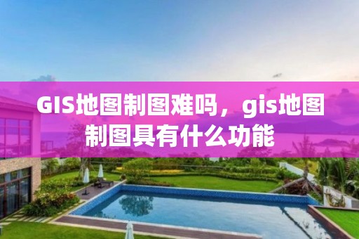 GIS地圖制圖難嗎，gis地圖制圖具有什么功能