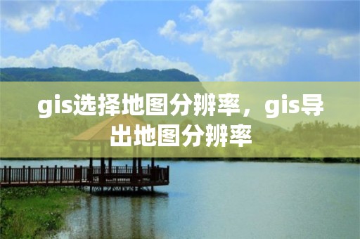 gis選擇地圖分辨率，gis導(dǎo)出地圖分辨率