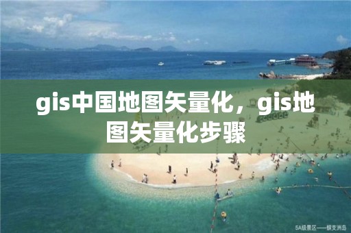 gis中國地圖矢量化，gis地圖矢量化步驟