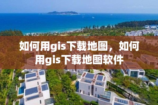 如何用gis下載地圖，如何用gis下載地圖軟件