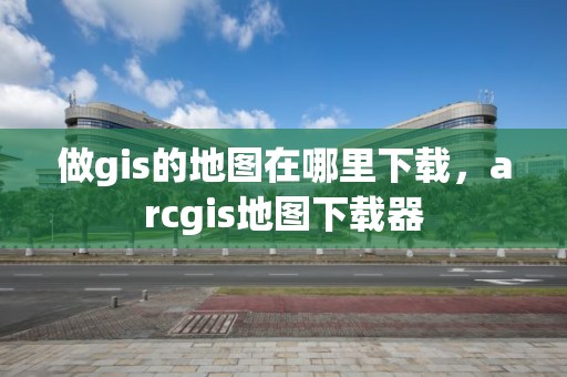 做gis的地圖在哪里下載，arcgis地圖下載器