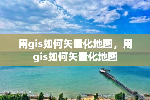 用gis如何矢量化地圖，用gis如何矢量化地圖