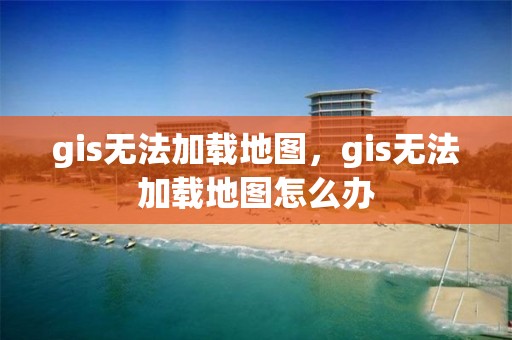 gis無法加載地圖，gis無法加載地圖怎么辦