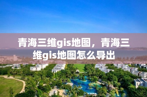 青海三維gis地圖，青海三維gis地圖怎么導(dǎo)出