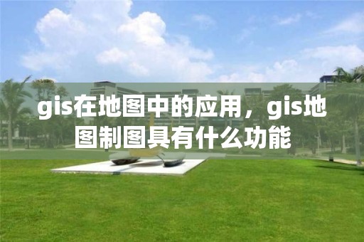 gis在地圖中的應用，gis地圖制圖具有什么功能