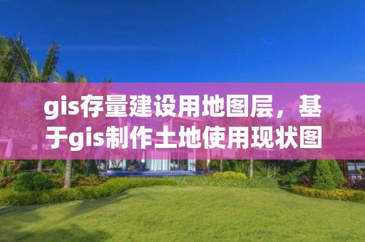 gis存量建設(shè)用地圖層，基于gis制作土地使用現(xiàn)狀圖紙