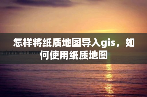 怎樣將紙質(zhì)地圖導(dǎo)入gis，如何使用紙質(zhì)地圖