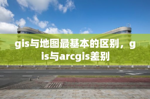 gis與地圖最基本的區別，gis與arcgis差別