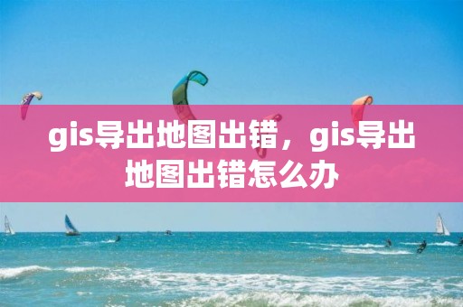 gis導出地圖出錯，gis導出地圖出錯怎么辦