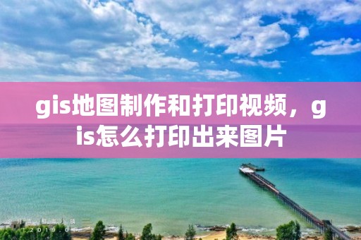 gis地圖制作和打印視頻，gis怎么打印出來圖片