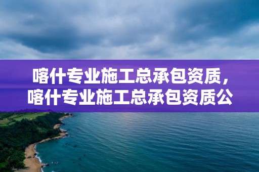 喀什專業施工總承包資質，喀什專業施工總承包資質公司