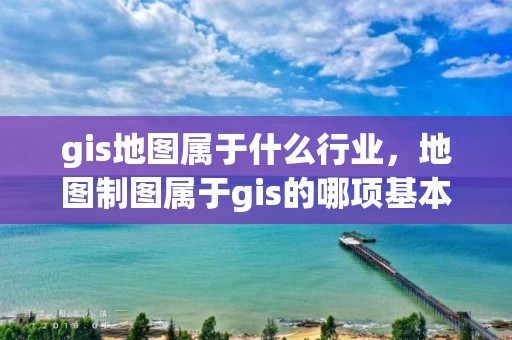 gis地圖屬于什么行業(yè)，地圖制圖屬于gis的哪項基本功能