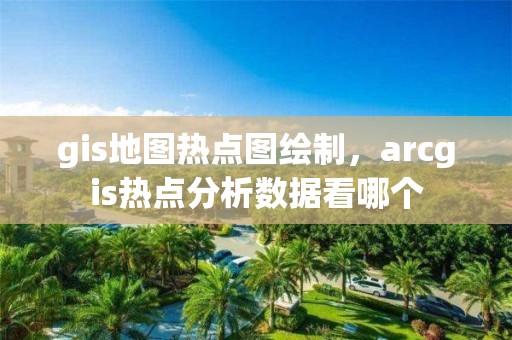 gis地圖熱點(diǎn)圖繪制，arcgis熱點(diǎn)分析數(shù)據(jù)看哪個(gè)