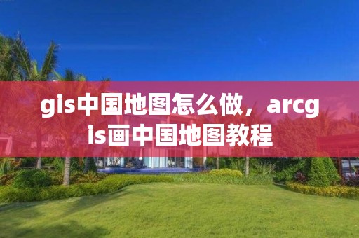 gis中國地圖怎么做，arcgis畫中國地圖教程