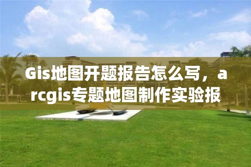 Gis地圖開題報告怎么寫，arcgis專題地圖制作實驗報告