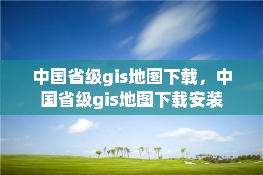 中國省級gis地圖下載，中國省級gis地圖下載安裝