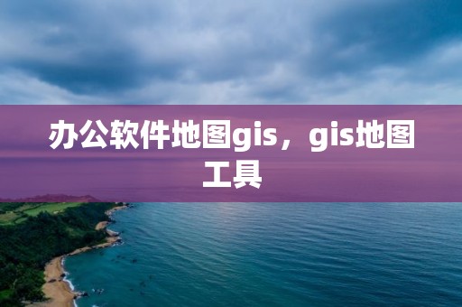 辦公軟件地圖gis，gis地圖工具