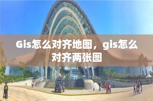 Gis怎么對齊地圖，gis怎么對齊兩張圖