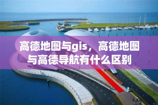 高德地圖與gis，高德地圖與高德導航有什么區別