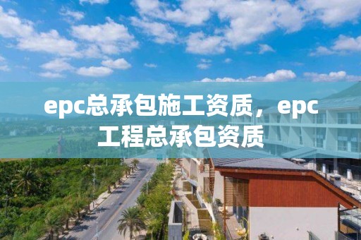 epc總承包施工資質(zhì)，epc工程總承包資質(zhì)