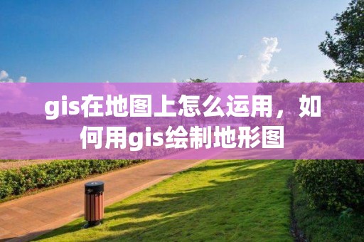 gis在地圖上怎么運用，如何用gis繪制地形圖