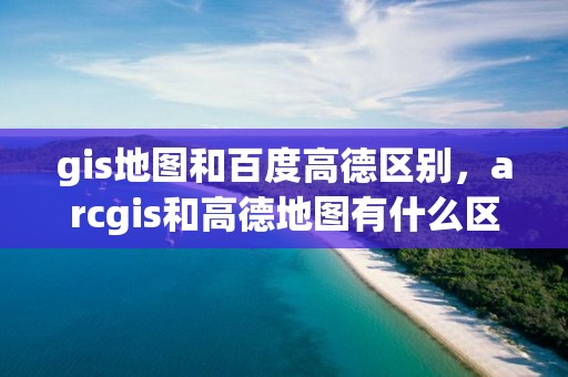 gis地圖和百度高德區別，arcgis和高德地圖有什么區別