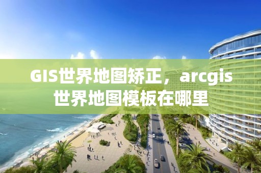 GIS世界地圖矯正，arcgis世界地圖模板在哪里