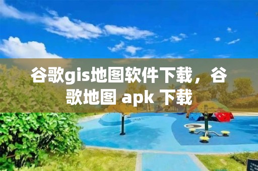 谷歌gis地圖軟件下載，谷歌地圖 apk 下載