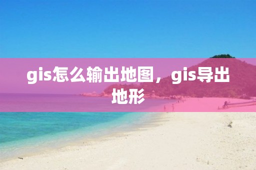 gis怎么輸出地圖，gis導(dǎo)出地形