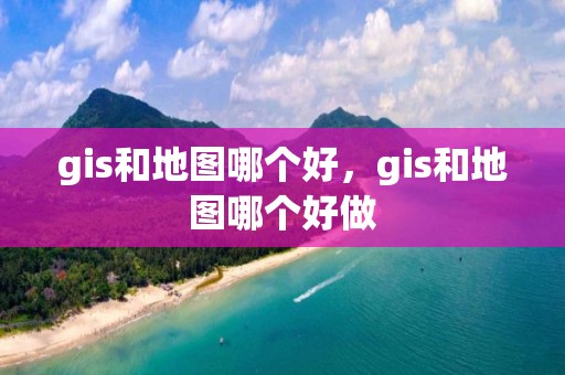 gis和地圖哪個好，gis和地圖哪個好做