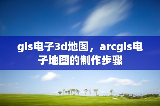 gis電子3d地圖，arcgis電子地圖的制作步驟