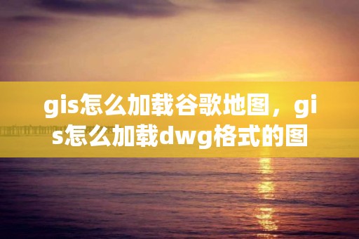 gis怎么加載谷歌地圖，gis怎么加載dwg格式的圖