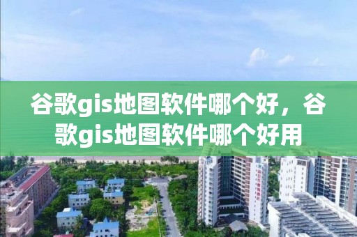 谷歌gis地圖軟件哪個好，谷歌gis地圖軟件哪個好用