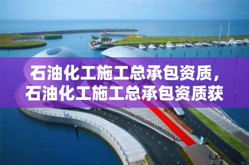 石油化工施工總承包資質，石油化工施工總承包資質獲取方案