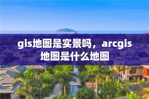 gis地圖是實景嗎，arcgis地圖是什么地圖