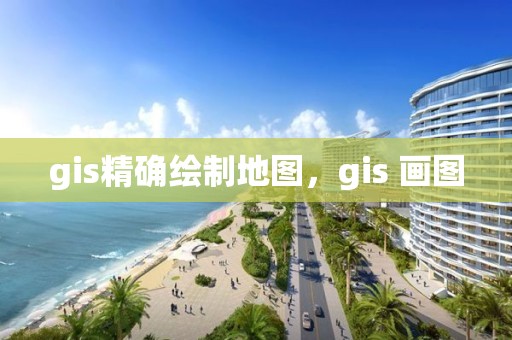 gis精確繪制地圖，gis 畫圖