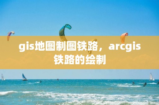 gis地圖制圖鐵路，arcgis鐵路的繪制