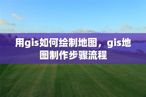 用gis如何繪制地圖，gis地圖制作步驟流程