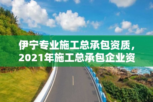 伊寧專業施工總承包資質，2021年施工總承包企業資質新標準