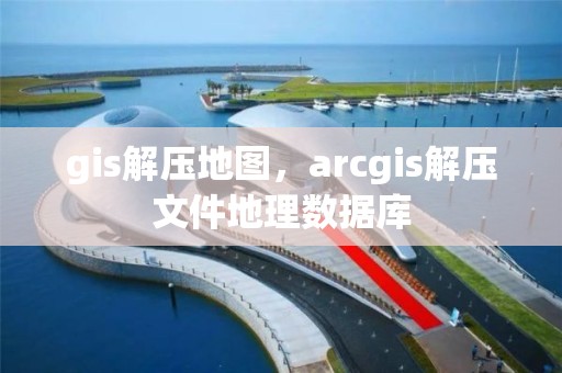 gis解壓地圖，arcgis解壓文件地理數(shù)據(jù)庫