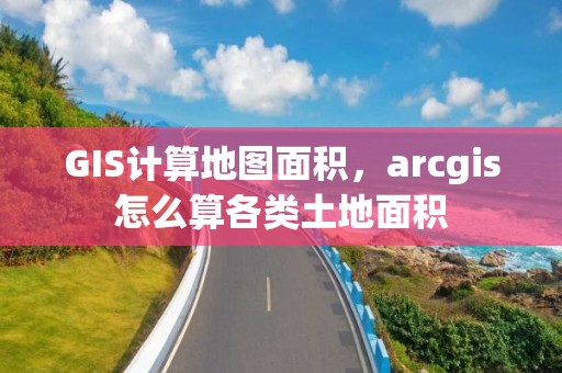 GIS計(jì)算地圖面積，arcgis怎么算各類土地面積