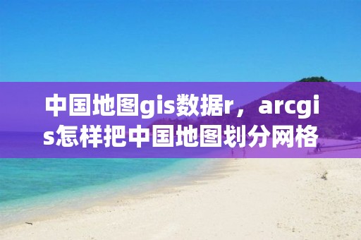 中國地圖gis數據r，arcgis怎樣把中國地圖劃分網格