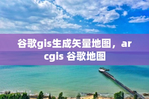 谷歌gis生成矢量地圖，arcgis 谷歌地圖