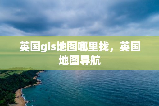 英國gis地圖哪里找，英國地圖導(dǎo)航