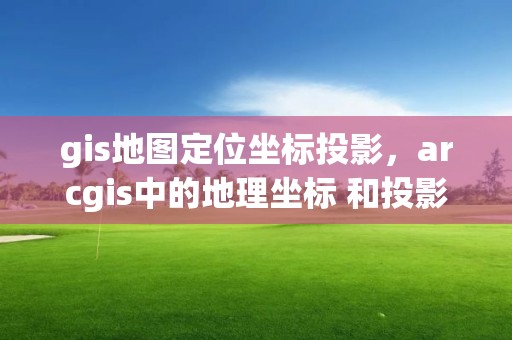 gis地圖定位坐標投影，arcgis中的地理坐標 和投影坐標什么意思