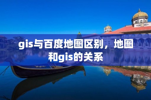 gis與百度地圖區(qū)別，地圖和gis的關(guān)系